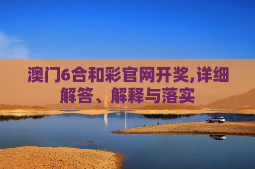 澳门6合和彩官网开奖,详细解答、解释与落实