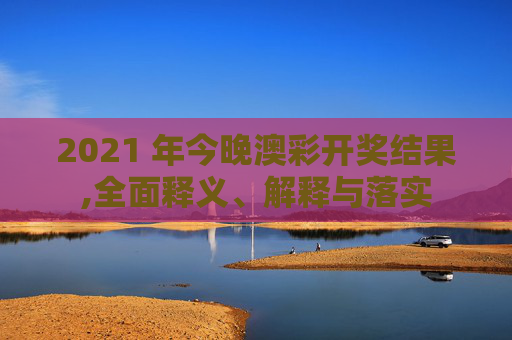 2021 年今晚澳彩开奖结果,全面释义、解释与落实