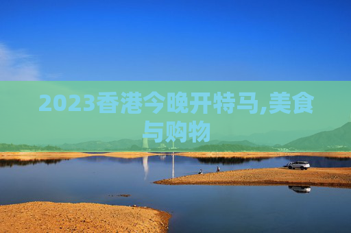 2023香港今晚开特马,美食与购物