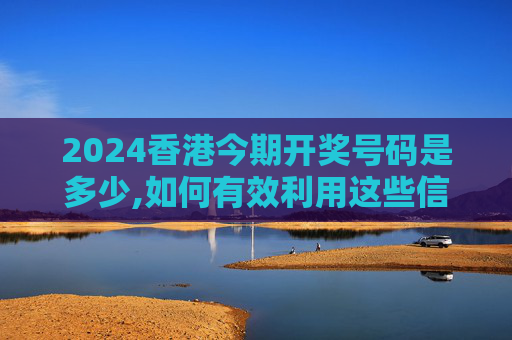 2024香港今期开奖号码是多少,如何有效利用这些信息