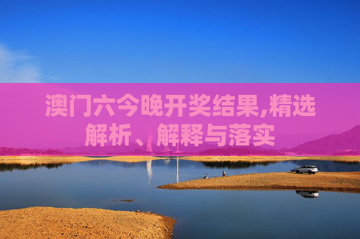 澳门六今晚开奖结果,精选解析、解释与落实