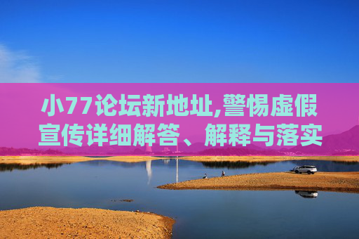 小77论坛新地址,警惕虚假宣传详细解答、解释与落实
