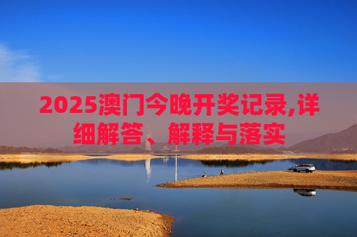 2025澳门今晚开奖记录,详细解答、解释与落实