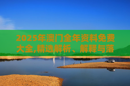 2025年澳门全年资料免费大全,精选解析、解释与落实
