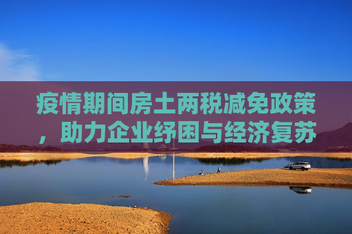 疫情期间房土两税减免政策，助力企业纾困与经济复苏,疫情期间房土两税减免政策