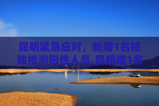昆明紧急应对，新增1名核酸检测阳性人员,昆明增1名核酸检测阳性人员