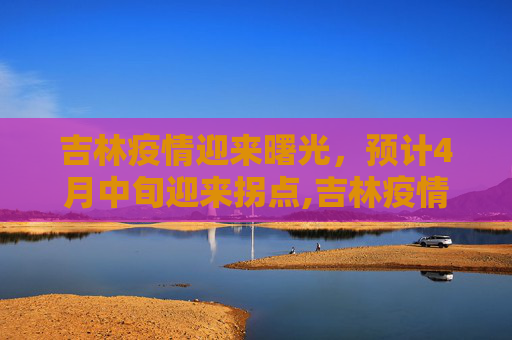 吉林疫情迎来曙光，预计4月中旬迎来拐点,吉林疫情有望4月中旬迎来“拐点”