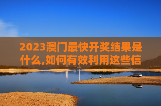 2023澳门最快开奖结果是什么,如何有效利用这些信息