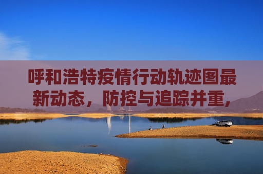 呼和浩特疫情行动轨迹图最新动态，防控与追踪并重,呼市疫情行动轨迹图最新