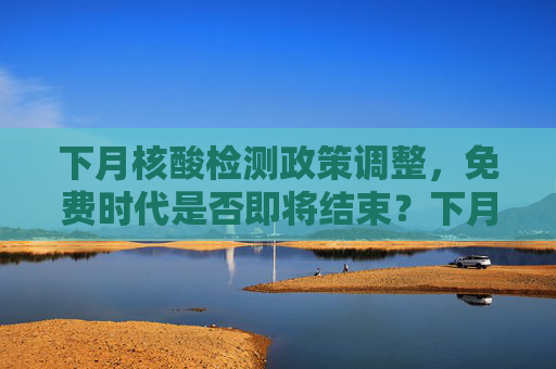 下月核酸检测政策调整，免费时代是否即将结束？下月核酸不再免费了吗