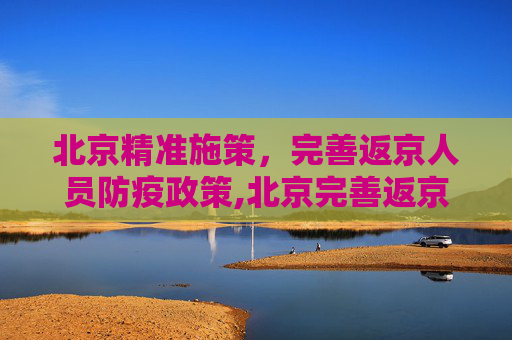 北京精准施策，完善返京人员防疫政策,北京完善返京防疫政策