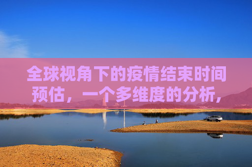 全球视角下的疫情结束时间预估，一个多维度的分析,全球视角预估疫情结束时间