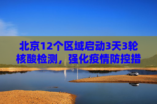 北京12个区域启动3天3轮核酸检测，强化疫情防控措施,北京12个区域将开展3天3轮核酸