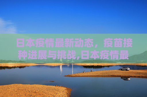 日本疫情最新动态，疫苗接种进展与挑战,日本疫情最新消息疫苗