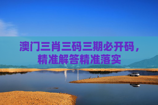 澳门三肖三码三期必开码，精准解答精准落实