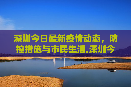 深圳今日最新疫情动态，防控措施与市民生活,深圳今日最新疫情