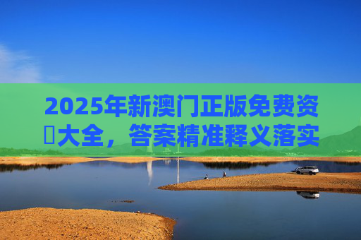 2025年新澳门正版免费资枓大全，答案精准释义落实